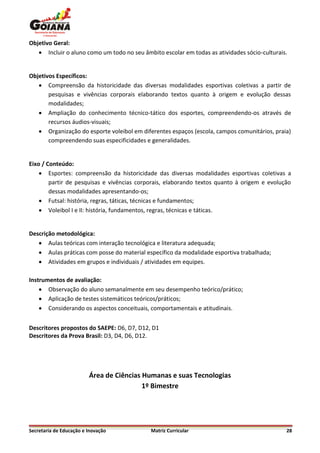 Objetivo Geral:
    Incluir o aluno como um todo no seu âmbito escolar em todas as atividades sócio-culturais.


Objetivos Específicos:
    Compreensão da historicidade das diversas modalidades esportivas coletivas a partir de
       pesquisas e vivências corporais elaborando textos quanto à origem e evolução dessas
       modalidades;
    Ampliação do conhecimento técnico-tático dos esportes, compreendendo-os através de
       recursos áudios-visuais;
    Organização do esporte voleibol em diferentes espaços (escola, campos comunitários, praia)
       compreendendo suas especificidades e generalidades.


Eixo / Conteúdo:
     Esportes: compreensão da historicidade das diversas modalidades esportivas coletivas a
        partir de pesquisas e vivências corporais, elaborando textos quanto à origem e evolução
        dessas modalidades apresentando-os;
     Futsal: história, regras, táticas, técnicas e fundamentos;
     Voleibol I e II: história, fundamentos, regras, técnicas e táticas.


Descrição metodológica:
    Aulas teóricas com interação tecnológica e literatura adequada;
    Aulas práticas com posse do material específico da modalidade esportiva trabalhada;
    Atividades em grupos e individuais / atividades em equipes.

Instrumentos de avaliação:
     Observação do aluno semanalmente em seu desempenho teórico/prático;
     Aplicação de testes sistemáticos teóricos/práticos;
     Considerando os aspectos conceituais, comportamentais e atitudinais.


Descritores propostos do SAEPE: D6, D7, D12, D1
Descritores da Prova Brasil: D3, D4, D6, D12.




                         Área de Ciências Humanas e suas Tecnologias
                                          1º Bimestre




Secretaria de Educação e Inovação           Matriz Curricular                                 28
 