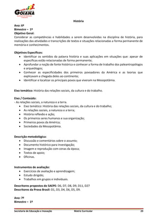 História
Ano: 6º
Bimestre – 1º
Objetivo Geral:
Considerar as competências e habilidades a serem desenvolvidas na disciplina de história, para
realizações das atividades e transcrições de textos e situações relacionadas a forma permanente de
memória e conhecimentos.

Objetivos Específicos:
    Identificar os sentidos da palavra história e suas aplicações em situações que: apesar de
       específicas estão relacionadas de forma permanente;
    Aprofundar a noção de fonte histórica e conhecer a forma de trabalho dos paleantropólogos
       e arqueólogos;
    Conhecer as especificidades dos primeiros povoadores da América e as teorias que
       explicavam a chegada deles ao continente;
    Identificar e localizar os principais povos que viveram na Mesopotâmia.


Eixo temático: História das relações sociais, da cultura e do trabalho.

Eixo / Conteúdo:
- As relações sociais, a natureza e a terra.
     Eixo temático: História das relações sociais, da cultura e do trabalho;
     As relações sociais, a natureza e a terra;
     História reflexão e ação;
     Os primeiros seres humanos e sua organização;
     Primeiros povos da América;
     Sociedades da Mesopotâmia.


Descrição metodológica:
    Discussão e comentários sobre o assunto;
    Documento histórico para investigação;
    Imagem e reprodução com cenas da época;
    Textos de apoio;
    Oficinas.


Instrumentos de avaliação:
     Exercícios de avaliação e aprendizagem;
     Estudo dirigido;
     Trabalhos em grupos e individuais.

Descritores propostos do SAEPE: D6, D7, D8, D9, D11, D27
Descritores da Prova Brasil: D1, D3, D4, D6, D5, D9.

Ano: 7º
Bimestre – 1º

Secretaria de Educação e Inovação              Matriz Curricular                                29
 