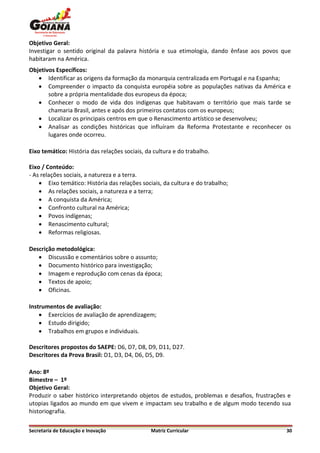 Objetivo Geral:
Investigar o sentido original da palavra história e sua etimologia, dando ênfase aos povos que
habitaram na América.
Objetivos Específicos:
    Identificar as origens da formação da monarquia centralizada em Portugal e na Espanha;
    Compreender o impacto da conquista européia sobre as populações nativas da América e
       sobre a própria mentalidade dos europeus da época;
    Conhecer o modo de vida dos indígenas que habitavam o território que mais tarde se
       chamaria Brasil, antes e após dos primeiros contatos com os europeus;
    Localizar os principais centros em que o Renascimento artístico se desenvolveu;
    Analisar as condições históricas que influíram da Reforma Protestante e reconhecer os
       lugares onde ocorreu.

Eixo temático: História das relações sociais, da cultura e do trabalho.

Eixo / Conteúdo:
- As relações sociais, a natureza e a terra.
     Eixo temático: História das relações sociais, da cultura e do trabalho;
     As relações sociais, a natureza e a terra;
     A conquista da América;
     Confronto cultural na América;
     Povos indígenas;
     Renascimento cultural;
     Reformas religiosas.

Descrição metodológica:
    Discussão e comentários sobre o assunto;
    Documento histórico para investigação;
    Imagem e reprodução com cenas da época;
    Textos de apoio;
    Oficinas.

Instrumentos de avaliação:
     Exercícios de avaliação de aprendizagem;
     Estudo dirigido;
     Trabalhos em grupos e individuais.

Descritores propostos do SAEPE: D6, D7, D8, D9, D11, D27.
Descritores da Prova Brasil: D1, D3, D4, D6, D5, D9.

Ano: 8º
Bimestre – 1º
Objetivo Geral:
Produzir o saber histórico interpretando objetos de estudos, problemas e desafios, frustrações e
utopias ligados ao mundo em que vivem e impactam seu trabalho e de algum modo tecendo sua
historiografia.

Secretaria de Educação e Inovação              Matriz Curricular                              30
 