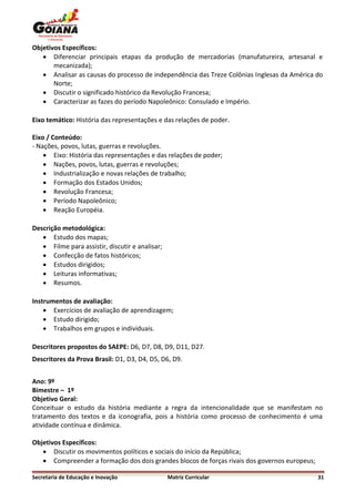 Objetivos Específicos:
    Diferenciar principais etapas da produção de mercadorias (manufatureira, artesanal e
       mecanizada);
    Analisar as causas do processo de independência das Treze Colônias Inglesas da América do
       Norte;
    Discutir o significado histórico da Revolução Francesa;
    Caracterizar as fazes do período Napoleônico: Consulado e Império.

Eixo temático: História das representações e das relações de poder.

Eixo / Conteúdo:
- Nações, povos, lutas, guerras e revoluções.
     Eixo: História das representações e das relações de poder;
     Nações, povos, lutas, guerras e revoluções;
     Industrialização e novas relações de trabalho;
     Formação dos Estados Unidos;
     Revolução Francesa;
     Período Napoleônico;
     Reação Européia.

Descrição metodológica:
    Estudo dos mapas;
    Filme para assistir, discutir e analisar;
    Confecção de fatos históricos;
    Estudos dirigidos;
    Leituras informativas;
    Resumos.

Instrumentos de avaliação:
     Exercícios de avaliação de aprendizagem;
     Estudo dirigido;
     Trabalhos em grupos e individuais.

Descritores propostos do SAEPE: D6, D7, D8, D9, D11, D27.
Descritores da Prova Brasil: D1, D3, D4, D5, D6, D9.


Ano: 9º
Bimestre – 1º
Objetivo Geral:
Conceituar o estudo da história mediante a regra da intencionalidade que se manifestam no
tratamento dos textos e da iconografia, pois a história como processo de conhecimento é uma
atividade contínua e dinâmica.

Objetivos Específicos:
    Discutir os movimentos políticos e sociais do início da República;
    Compreender a formação dos dois grandes blocos de forças rivais dos governos europeus;

Secretaria de Educação e Inovação                Matriz Curricular                            31
 