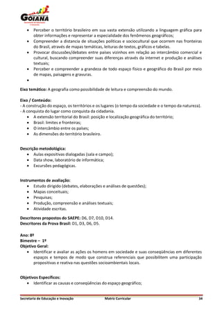    Perceber o território brasileiro em sua vasta extensão utilizando a linguagem gráfica para
        obter informações e representar a especialidade dos fenômenos geográficos;
       Compreender a distancia de situações políticas e sociocultural que ocorrem nas fronteiras
        do Brasil, através de mapas temáticas, leituras de textos, gráficos e tabelas.
       Provocar discussões/debates entre países vizinhos em relação ao intercâmbio comercial e
        cultural, buscando compreender suas diferenças através da internet e produção e análises
        textuais;
       Perceber e compreender a grandeza de todo espaço físico e geográfico do Brasil por meio
        de mapas, paisagens e gravuras.
    

Eixo temático: A geografia como possibilidade de leitura e compreensão do mundo.

Eixo / Conteúdo:
- A construção do espaço, os territórios e os lugares (o tempo da sociedade e o tempo da natureza).
- A conquista do lugar como conquista da cidadania.
     A extensão territorial do Brasil: posição e localização geográfica do território;
     Brasil: limites e fronteiras;
     O intercâmbio entre os países;
     As dimensões do território brasileiro.


Descrição metodológica:
    Aulas expositivas dialogadas (sala e campo);
    Data show, laboratório de informática;
    Excursões pedagógicas.


Instrumentos de avaliação:
     Estudo dirigido (debates, elaborações e análises de questões);
     Mapas conceituais;
     Pesquisas;
     Produção, compreensão e análises textuais;
     Atividade escritas.

Descritores propostos do SAEPE: D6, D7, D10, D14.
Descritores da Prova Brasil: D1, D3, D6, D5.

Ano: 8º
Bimestre – 1º
Objetivo Geral:
    Identificar e avaliar as ações os homens em sociedade e suas conseqüências em diferentes
       espaços e tempos de modo que construa referenciais que possibilitem uma participação
       propositivas e reativa nas questões socioambientais locais.


Objetivos Específicos:
    Identificar as causas e conseqüências do espaço geográfico;


Secretaria de Educação e Inovação             Matriz Curricular                                  34
 
