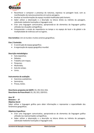    Reconhecer e comparar a presença da natureza, expressa na paisagem local, com as
        manifestações da natureza presentes em outras paisagens;
       Analisar as transformações do espaço mundial modificadas pelo homem;
       Saber utilizar a observação e a descrição na leitura direta ou indireta da paisagem,
        sobretudo mediante ilustrações e linguagem oral;
       Criar uma linguagem comunicativa, apropriando-se de elementos da linguagem gráfica
        utilizada nas situações cartográficas;
       Compreender a escala de importância no tempo e no espaço do local e do global e da
        multiplicidade de vivências com os lugares.


Eixo temático: Um só mundo e muitos cenários geográficos.

Eixo / Conteúdo:
     A construção do espaço geográfico;
     A organização do espaço geográfico mundial.


Descrição metodológica:
    Aula expositiva;
    Debates;
    Trabalho com mapas;
    Pesquisas;
    Multimídia;
    Aula de campo;
    Livros.


Instrumentos de avaliação:
     Exercícios avaliatórios;
     Seminários;
     Provas, testes.


Descritores propostos do SAEPE: D1, D9, D14, D16.
Descritores da Prova Brasil: D1, D5, D21, D20 D11.

Ano: 9º
Bimestre – 1º
Objetivo Geral:
Saber utilizar a linguagem gráfica para obter informações e representar a especialidade dos
fenômenos geográficos.

Objetivos Específicos:
    Criar uma linguagem comunicativa, apropriando-se de elementos da linguagem gráfica
       utilizada nas representações cartográficas;
    Saber utilizar a observação e a descrição na leitura direta ou indireta da paisagem,
       sobretudo mediante ilustrações e linguagem oral;


Secretaria de Educação e Inovação            Matriz Curricular                            35
 