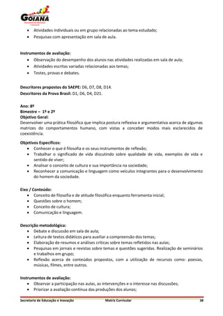    Atividades individuais ou em grupo relacionadas ao tema estudado;
       Pesquisas com apresentação em sala de aula.


Instrumentos de avaliação:
     Observação do desempenho dos alunos nas atividades realizadas em sala de aula;
     Atividades escritas variadas relacionadas aos temas;
     Testes, provas e debates.


Descritores propostos do SAEPE: D6, D7, D8, D14.
Descritores da Prova Brasil: D1, D6, D4, D21.

Ano: 8º
Bimestre – 1º e 2º
Objetivo Geral:
Desenvolver uma prática filosófica que implica postura reflexiva e argumentativa acerca de algumas
matrizes do comportamentos humano, com vistas a conceber modos mais esclarecidos de
coexistência.

Objetivos Específicos:
    Conhecer o que é filosofia e os seus instrumentos de reflexão;
    Trabalhar o significado de vida discutindo sobre qualidade de vida, exemplos de vida e
       sentido de viver;
    Analisar o conceito de cultura e sua importância na sociedade;
    Reconhecer a comunicação e linguagem como veículos integrantes para o desenvolvimento
       do homem da sociedade.

Eixo / Conteúdo:
     Conceito de filosofia e de atitude filosófica enquanto ferramenta inicial;
     Questões sobre o homem;
     Conceito de cultura;
     Comunicação e linguagem.

Descrição metodológica:
    Debate e discussão em sala de aula;
    Leitura de textos didáticos para auxiliar a compreensão dos temas;
    Elaboração de resumos e análises críticas sobre temas refletidos nas aulas;
    Pesquisas em jornais e revistas sobre temas e questões sugeridas. Realização de seminários
       e trabalhos em grupo;
    Reflexão acerca de conteúdos propostos, com a utilização de recursos como: poesias,
       músicas, filmes, entre outros.

Instrumentos de avaliação:
     Observar a participação nas aulas, as intervenções e o interesse nas discussões;
     Priorizar a avaliação contínua das produções dos alunos;

Secretaria de Educação e Inovação              Matriz Curricular                                38
 