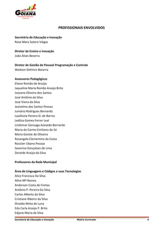 PROFISSIONAIS ENVOLVIDOS

Secretária de Educação e Inovação
Rose Mary Sotero Viégas

Diretor de Ensino e Inovação
João Alves Bezerra

Diretor de Gestão de Pessoal Programação e Controle
Wedson Delmiro Bezerra

Assessores Pedagógicos
Eliane Romão de Araújo
Jaqueline Maria Romão Araújo Brito
Joseane Oliveira dos Santos
José Antônio da Silva
José Vieira da Silva
Josivelma dos Santos Pessoa
Jumário Rodrigues Bernardo
Laúdiceia Pereira O. de Barros
Ledilza Gomes Ferrer Leal
Lindomar Gonzaga Azevedo Bernardo
Maria do Carmo Emiliano de Sá
Maria Gorete de Oliveira
Rosangela Clementino da Costa
Rosicler Ubano Pessoa
Severino Gonçalves de Lima
Zenaide Araújo da Silva

Professores da Rede Municipal

Área de Linguagens e Códigos e suas Tecnologias
Alice Francisca Da Silva
Aline Mª Ramos
Anderson Costa de Freitas
Antônio P. Pereira Da Silva
Carlos Alberto da Silva
Cristiane Ribeiro da Silva
Divaldo Mota de Luna
Eda Carla Araújo P. Brito
Edjane Maria da Silva

Secretaria de Educação e Inovação            Matriz Curricular   4
 