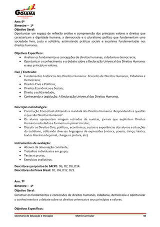 Ano: 6º
Bimestre – 1º
Objetivo Geral:
Oportunizar um espaço de reflexão análise e compreensão dos principais valores e direitos que
caracterizam a dignidade humana, a democracia e o pluralismo político que fundamentam uma
sociedade livre, justa e solidária, estimulando práticas sociais e escolares fundamentadas nos
direitos humanos.

Objetivos Específicos:
    Analisar os fundamentos e concepções de direitos humanas, cidadania e democracia;
    Oportunizar o conhecimento e o debate sobre a Declaração Universal dos Direitos Humanos
       e seus princípio e valores.

Eixo / Conteúdo:
     Fundamentos históricos dos Direitos Humanos: Conceito de Direitos Humanos, Cidadania e
        Democracia;
     Direitos Civis e Políticos;
     Direitos Econômicos e Sociais;
     Direito a solidariedade;
     Conhecendo a Legislação: A Declaração Universal dos Direitos Humanos.


Descrição metodológica:
    Construção Conceitual utilizando a mandala dos Direitos Humanos. Respondendo a questão
       o que são Direitos Humanos?
    Os alunos apresentam imagem retiradas de revistas, jornais que explicitem Direitos
       Humanos estudados e formem um painel circular;
    Discutir os Direitos Civis, políticos, econômicos, sociais e experiências dos alunos e situações
       do cotidiano, utilizando diversas linguagens de expressões (música, poesia, dança, teatro,
       textos literários de jornal, charges e pintura, etc).

Instrumentos de avaliação:
     Através da observação constante;
     Trabalhos individuais e em grupo;
     Testes e provas;
     Exercícios avaliativos.

Descritores propostos do SAEPE: D6, D7, D8, D14.
Descritores da Prova Brasil: D1, D4, D12, D21.


Ano: 7º
Bimestre – 1º
Objetivo Geral:
Construir os fundamentos e concessões de direitos humanos, cidadania, democracia e oportunizar
o conhecimento e o debate sobre os direitos universais e seus princípios e valores.

Objetivos Específicos:

Secretaria de Educação e Inovação              Matriz Curricular                                   40
 