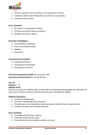    Concluir e debater sobre os direitos e suas obrigações no Brasil;
       Conhecer a História dos Direitos Básicos no Brasil e sua aplicação;
       Conceituar ética e moral.


Eixo / Conteúdo:
     Os direitos e as obrigações no Brasil;
     A história dos Direitos Básicos no Brasil;
     Relações entre Ética e Moral.


Descrição metodológica:
    Aula expositiva, dialogada;
    Leitura orientada de textos;
    Debates;
    Seminários.


Instrumentos de avaliação:
     Avaliação bimestrais;
     Participação e assiduidade;
     Resolução de exercícios.


Descritores propostos do SAEPE: D2, D11, D17, D18.
Descritores da Prova Brasil: D1, D3, D4, D6, D5.

Ano: 8º
Bimestre – 1º
Objetivo Geral:
Construir e promover o debate sobre a construção da importância da igualdade sem distinção de
raça, credo e valores culturais e contribuindo assim para a formação do cidadão.

Objetivos Específicos:
    Conceituar miscigenação;
    Conhecer a composição étnica no Brasil;
    Perceber que a construção dessa nação, passa pelo trabalho força do negro africano;
    Conhecer os valores dos símbolos nacionais.


Eixo / Conteúdo:
     A miscigenação das raças no Brasil;
     A força da construção da nação;
     O reconhecimento dos símbolos e valores nacionais.



Secretaria de Educação e Inovação               Matriz Curricular                          41
 