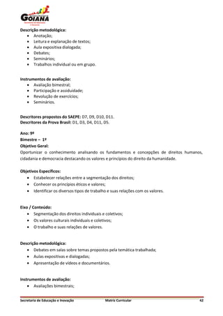 Descrição metodológica:
    Anotação;
    Leitura e explanação de textos;
    Aula expositiva dialogada;
    Debates;
    Seminários;
    Trabalhos individual ou em grupo.


Instrumentos de avaliação:
     Avaliação bimestral;
     Participação e assiduidade;
     Revolução de exercícios;
     Seminários.


Descritores propostos do SAEPE: D7, D9, D10, D11.
Descritores da Prova Brasil: D1, D3, D4, D11, D5.

Ano: 9º
Bimestre – 1º
Objetivo Geral:
Oportunizar o conhecimento analisando os fundamentos e concepções de direitos humanos,
cidadania e democracia destacando os valores e princípios do direito da humanidade.

Objetivos Específicos:
    Estabelecer relações entre a segmentação dos direitos;
    Conhecer os princípios éticos e valores;
    Identificar os diversos tipos de trabalho e suas relações com os valores.


Eixo / Conteúdo:
     Segmentação dos direitos individuais e coletivos;
     Os valores culturais individuais e coletivos;
     O trabalho e suas relações de valores.


Descrição metodológica:
    Debates em salas sobre temas propostos pela temática trabalhada;
    Aulas expositivas e dialogadas;
    Apresentação de vídeos e documentários.


Instrumentos de avaliação:
     Avaliações bimestrais;


Secretaria de Educação e Inovação             Matriz Curricular                     42
 