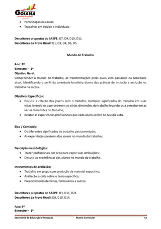    Participação nas aulas;
       Trabalhos em equipe e individuais.


Descritores propostos do SAEPE: D7, D9, D10, D11.
Descritores da Prova Brasil: D1, D3, D4, D6, D5.


                                       Mundo do Trabalho

Ano: 8º
Bimestre – 1º
Objetivo Geral:
Compreender o mundo do trabalho, as transformações pelas quais vem passando na sociedade
atual, identificando o perfil da juventude brasileira diante das práticas de inclusão e exclusão no
trabalho na escola.

Objetivos Específicos:
    Discutir a relação dos jovens com o trabalho, múltiplos significados do trabalho em suas
       vidas levando-os a perceberem as várias dimensões do trabalho levando-os a perceberem as
       várias dimensões do trabalho;
    Relatar as experiências profissionais que cada aluno exerce no seu dia a dia.


Eixo / Conteúdo:
     Os diferentes significados do trabalho para juventude;
     As experiências pessoais dos jovens no mundo do trabalho;


Descrição metodológica:
    Trazer profissionais por área para expor suas atribuições;
    Discutir as experiências dos alunos no mundo do trabalho.

Instrumentos de avaliação:
     Trabalho em grupo com produção de material expositivo;
     Avaliação escrita sobre o tema específico;
     Preenchimento de fichas, formulários e outros.


Descritores propostos do SAEPE: D3, D11, D21.
Descritores da Prova Brasil: D8, D10, D14.

Ano: 9º
Bimestre – 1º

Secretaria de Educação e Inovação             Matriz Curricular                                  43
 