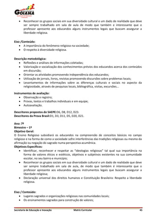    Reconhecer os grupos sociais em sua diversidade cultural e um dado de realidade que deve
        ser sempre trabalhado em sala de aula de modo que também e interessante que o
        professor apresente aos educandos alguns instrumentos legais que buscam assegurar a
        liberdade religiosa.

Eixo /Conteúdo:
     A importância do fenômeno religioso na sociedade;
     O respeito à diversidade religiosa.

Descrição metodológica:
    Reflexões e análises de informações coletadas;
    Valorização e socialização dos conhecimentos prévios dos educandos acerca dos conteúdos
       em discursão;
    Orientar as atividades promovendo independência dos educandos;
    Utilização de jornais, livros, revistas promovendo discursões sobre problemas locais;
    Levantamentos de informações sobre as diferenças culturais e sociais no aspecto da
       religiosidade, através de pesquisas locais, bibliográfica, visitas, excursões...

Instrumentos de avaliação:
     Observação e registro;
     Provas, textos e trabalhos individuais e em equipe;
     Autoavaliação.

Descritores propostos do SAEPE:D6, D8, D12, D23.
Descritores da Prova Brasil:D1, D3, D11, D5, D20, D21.

Ano: 7º
Bimestre – 1º
Objetivo Geral:
O Ensino Religioso subsidiará os educandos na compreensão de conceitos básicos no campo
religioso e na forma de como a sociedade sofre interferências das tradições religiosas ou mesmo da
afirmação ou negação do sagrado numa perspectiva acumênica.
Objetivos Específicos:
     Identificar, reconhecer e respeitar as “ideologias religiosas” tal qual sua importância na
        forma de valores éticos e estéticos, objetivos e subjetivos existentes na sua comunidade
        escolar, no seu bairro e município;
     Reconhecer os grupos sociais em sua diversidade cultural e um dado de realidade que deve
        ser sempre trabalhado em sala de aula, de modo que também é interessante que o
        professor apresente aos educandos alguns instrumentos legais que buscam assegurar a
        liberdade religiosa;
     Declaração universal dos direitos humanos e Constituição Brasileira: Respeito a liberdade
        religiosa.


Eixo / Conteúdo:
     Lugares sagrados e organizações religiosas nas comunidades locais;
     Os ensinamentos sagrados para construção de valores;


Secretaria de Educação e Inovação            Matriz Curricular                                  45
 