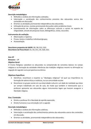 Descrição metodológica:
    Reflexões e análises de informações coletadas;
    Valorização e socialização dos conhecimentos previstos dos educandos acerca dos
       conteúdos em discussão;
    Orientar as atividades promovendo independência dos educandos;
    Utilização de jornais, revistas promovendo discussões sobre problemas locais;
    Levantamentos de informações sobre as diferenças culturais e sociais no aspecto da
       religiosidade, através de pesquisas locais, bibliográficas, visitas, excursões.

Instrumentos de avaliação:
     Observações e registros;
     Provas, testes e trabalhos individuais/grupos;
     Autoavaliação.


Descritores propostos do SAEPE: D6, D8, D12, D23.
Descritores da Prova Brasil: D1, D3, D11, D5, D20, D21.



Ano: 8º
Bimestre – 1º
Objetivo Geral:
O Ensino Religioso subsidiará os educandos na compreensão de conceitos básicos no campo
religioso e na formação da sociedade inferências das tradições religiosas mesmo na afirmação ou
negação do sagrado numa perspectiva ecumênica.

Objetivos Específicos:
    Identificar, reconhecer e respeitar as “ideologias religiosas” tal qual sua importância na
       formação de valores éticos e estéticos, na sua comunidade escolar.
    Reconhecer os grupos sociais em sua diversidade cultural e um dado de realidade que deve
       ser sempre trabalhado em sala de aula, de modo que também é interessante que o
       professor apresente aos educandos alguns instrumentos legais que buscam assegurar a
       liberdade religiosa.


Eixo / Conteúdo:
     Direito a professar fé e liberdade de opinião expressão;
     Direito humanos e sua vinculação com o sagrado

Descrição metodológica:
    Reflexões e análises de informações coletivas;
    Valorização e socialização dos conhecimentos prévios dos educandos acerca dos conteúdos
       em discussão.
    Orientar as atividades, promovendo independência dos educandos;

Secretaria de Educação e Inovação             Matriz Curricular                              46
 