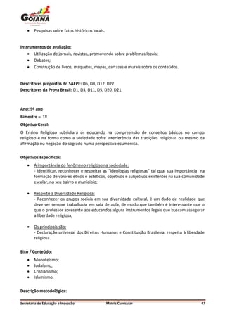    Pesquisas sobre fatos históricos locais.


Instrumentos de avaliação:
     Utilização de jornais, revistas, promovendo sobre problemas locais;
     Debates;
     Construção de livros, maquetes, mapas, cartazes e murais sobre os conteúdos.


Descritores propostos do SAEPE: D6, D8, D12, D27.
Descritores da Prova Brasil: D1, D3, D11, D5, D20, D21.



Ano: 9º ano
Bimestre – 1º
Objetivo Geral:
O Ensino Religioso subsidiará os educando na compreensão de conceitos básicos no campo
religioso e na forma como a sociedade sofre interferência das tradições religiosas ou mesmo da
afirmação ou negação do sagrado numa perspectiva ecumênica.


Objetivos Específicos:
       A importância do fenômeno religioso na sociedade:
        - Identificar, reconhecer e respeitar as “ideologias religiosas” tal qual sua importância na
        formação de valores éticos e estéticos, objetivos e subjetivos existentes na sua comunidade
        escolar, no seu bairro e município;

       Respeito à Diversidade Religiosa:
        - Reconhecer os grupos sociais em sua diversidade cultural, é um dado de realidade que
        deve ser sempre trabalhado em sala de aula, de modo que também é interessante que o
        que o professor apresente aos educandos alguns instrumentos legais que buscam assegurar
        a liberdade religiosa;

       Os principais são:
        - Declaração universal dos Direitos Humanos e Constituição Brasileira: respeito à liberdade
        religiosa.


Eixo / Conteúdo:
       Monoteísmo;
       Judaísmo;
       Cristianismo;
       Islamismo.


Descrição metodológica:

Secretaria de Educação e Inovação                  Matriz Curricular                              47
 