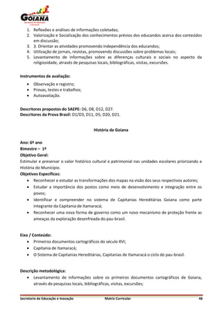 1. Reflexões e análises de informações coletadas;
    2. Valorização e Socialização dos conhecimentos prévios dos educandos acerca dos conteúdos
       em discussão;
    3. 3. Orientar as atividades promovendo independência dos educandos;
    4. Utilização de jornais, revistas, promovendo discussões sobre problemas locais;
    5. Levantamento de informações sobre as diferenças culturais e sociais no aspecto da
       religiosidade, através de pesquisas locais, bibliográficas, visitas, excursões.


Instrumentos de avaliação:
       Observação e registro;
       Provas, testes e trabalhos;
       Autoavaliação.


Descritores propostos do SAEPE: D6, D8, D12, D27.
Descritores da Prova Brasil: D1/D3, D11, D5, D20, D21.


                                        História de Goiana

Ano: 6º ano
Bimestre – 1º
Objetivo Geral:
Estimular e preservar o valor histórico cultural e patrimonial nas unidades escolares priorizando a
História do Município.
Objetivos Específicos:
     Reconhecer e estudar as transformações dos mapas na visão dos seus respectivos autores;
     Estudar a importância dos postos como meio de desenvolvimento e integração entre os
        povos;
     Identificar e compreender no sistema de Capitanias Hereditárias Goiana como parte
        integrante da Capitania de Itamaracá;
     Reconhecer uma nova forma de governo como um novo mecanismo de proteção frente as
        ameaças da exploração desenfreada do pau-brasil.


Eixo / Conteúdo:
     Primeiros documentos cartográficos do século XVI;
     Capitania de Itamaracá;
     O Sistema de Capitanias Hereditárias, Capitanias de Itamaracá o ciclo do pau-brasil.


Descrição metodológica:
    Levantamento de informações sobre os primeiros documentos cartográficos de Goiana,
       através de pesquisas locais, bibliográficas, visitas, excursões;


Secretaria de Educação e Inovação             Matriz Curricular                                  48
 