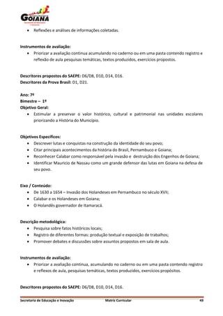    Reflexões e análises de informações coletadas.


Instrumentos de avaliação:
     Priorizar a avaliação continua acumulando no caderno ou em uma pasta contendo registro e
       reflexão de aula pesquisas temáticas, textos produzidos, exercícios propostos.


Descritores propostos do SAEPE: D6/D8, D10, D14, D16.
Descritores da Prova Brasil: D1, D21.

Ano: 7º
Bimestre – 1º
Objetivo Geral:
    Estimular a preservar o valor histórico, cultural e patrimonial nas unidades escolares
       priorizando a História do Município.


Objetivos Específicos:
    Descrever lutas e conquistas na construção da identidade do seu povo;
    Citar principais acontecimentos da história do Brasil, Pernambuco e Goiana;
    Reconhecer Calabar como responsável pela invasão e destruição dos Engenhos de Goiana;
    Identificar Mauricio de Nassau como um grande defensor das lutas em Goiana na defesa de
       seu povo.


Eixo / Conteúdo:
     De 1630 a 1654 – Invasão dos Holandeses em Pernambuco no século XVII;
     Calabar e os Holandeses em Goiana;
     O Holandês governador de Itamaracá.


Descrição metodológica:
    Pesquisa sobre fatos históricos locais;
    Registro de diferentes formas: produção textual e exposição de trabalhos;
    Promover debates e discussões sobre assuntos propostos em sala de aula.


Instrumentos de avaliação:
     Priorizar a avaliação continua, acumulando no caderno ou em uma pasta contendo registro
       e reflexos de aula, pesquisas temáticas, textos produzidos, exercícios propósitos.


Descritores propostos do SAEPE: D6/D8, D10, D14, D16.

Secretaria de Educação e Inovação             Matriz Curricular                             49
 