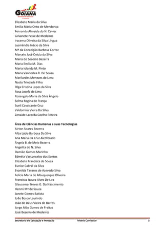 Elizabete Maria da Silva
Emília Maria Onto de Mendonça
Fernanda Almeida do N. Xavier
Gilvanete Peixe de Medeiros
Iracema Oliveira da Silva Língua
Lusmêndia Inácio da Silva
Mª da Conceição Barbosa Cortez
Marcelo José Crócia da Silva
Maria do Socorro Bezerra
Maria Emília M. Dias
Maria Iolanda M. Pinto
Maria Vanderlea R. De Sousa
Marilurdes Menezes de Lima
Nasto Trindade Filho
Olga Cristina Lopes da Silva
Rosa Josefa de Lima
Rosangela Maria da Silva Ângelo
Selma Regina de França
Sueli Cavalcante Cruz
Valdomiro Vieira Da Silva
Zenaide Lacerda Coelho Pereira

Área de Ciências Humanas e suas Tecnologias
Airton Soares Bezerra
Alba Lúcia Barbosa Da Silva
Ana Maria Da Cruz Alcoforado
Ângela B. de Melo Bezerra
Angelita do N. Silva
Damião Gomes Marinho
Edméia Vasconcelos dos Santos
Elizabete Francisca de Souza
Eunice Cabral da Silva
Evanilda Tavares de Azevedo Silva
Felícia Maria de Albuquerque Oliveira
Francisca Izaura Alves De Lira
Glaucemar Neves G. Do Nascimento
Henmi Mª de Souza
Janete Gomes Batista
João Bosco Laurindo
João de Deus Vieira de Barros
Jorge Aldo Gomes de Freitas
José Bezerra de Medeiros

Secretaria de Educação e Inovação             Matriz Curricular   5
 