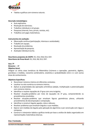    Tabelas e gráficos com números naturais.



Descrição metodológica:
    Aula explicativa;
    Resolução de exercícios;
    Trabalhos individuais e em grupo;
    Pesquisas (internet, livro, jornais, revistas, etc).
    Trabalhos com jogos matemáticos.


Instrumentos de avaliação:
     Observação contínua (participação, interesse e assiduidade);
     Trabalho em equipe;
     Resolução de problemas;
     Apresentação de pesquisa;
     Avaliação individual escrita.


Descritores propostos do SAEPE: D1, D16, D18, D13, D37.
Descritores da Prova Brasil: D1, D16, D8, D13, D37.

Ano: 7º
Bimestre – 1º
Objetivo Geral:
Integrar os vários eixos temáticos da Matemática (números e operações, geometria, álgebra,
grandezas e medidas, raciocínio combinatório, estatística e probabilidade) entre si e com outras
áreas do conhecimento.

Objetivos Específicos:
    Reconhecer números inteiros em diferentes contextos;
    Localizar na reta numérica os números inteiros;
    Aplicar as propriedades das operações aritméticas (adição, multiplicação e potencialização)
       com números inteiros;
    Identificar e resolver equações do 1º grau com uma incógnita;
    Resolver situações-problema por meio de equações do 1º grau, compreendendo os
       procedimentos envolvidos;
    Resolver situações-problema que envolvam figuras geométricas planas, utilizando
       procedimentos de decomposição e composição;
    Identificar e construir ângulos agudos, retos e obtusos;
    Resolver problemas que envolvam ângulos e suas medidas;
    Operar com medidas de ângulos pela aplicação de algoritmos e por construção com régua e
       compasso;
    Construir e interpretar tabelas e gráficos tendo por base a análise de dados organizados em
       representações matemáticas diversas.


Eixo / Conteúdo:
Secretaria de Educação e Inovação               Matriz Curricular                             51
 