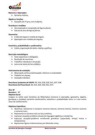 Números e Operações:
   Números inteiros;

Álgebra e funções:
    Equações do 1º grau com incógnita;

Grandezas e medidas:
    Decomposição e composição de figuras planas;
    Cálculo de área de figuras planas;

Geometria:
    A idéia de ângulo e medida de ângulo;
    Operações com medidas de ângulos;


Estatística, probabilidade e combinatória:
     Coleta, organização de dados, tabelas e gráficos.


Descrição metodológica:
    Aulas expositivas e dialogadas;
    Resolução de exercícios;
    Trabalhos individuais e em grupo;
    Leitura de textos do livro didático.


Instrumentos de avaliação:
     Observação contínua (participação, interesse e assiduidade);
     Trabalho em equipe;
     Avaliação individual.

Descritores propostos do SAEPE: D6, D16, D18, D20, D21, D37, D38.
Descritores da Prova Brasil: D6, D16, D18, D20, D21, D37.

Ano: 8º
Bimestre – 1º
Objetivo Geral:
Integrar os vários eixos temáticos da Matemática (números e operações, geometria, álgebra,
grandezas e medidas) raciocínio combinatório, estatística e probabilidade entre si e com outras
áreas do conhecimento.

Objetivos Específicos:
    Identificar, representar e comparar números naturais, números inteiros, números racionais
       e números reais;
    Representar os números reais na reta numérica;
    Expressar situações-problema através da linguagem algébrica e resolvê-las;
    Expressar situações-problema envolvendo grandezas (capacidade, tempo, massa e
       temperatura);
    Representar figuras tridimensionais por diferentes vistas;

Secretaria de Educação e Inovação            Matriz Curricular                               52
 