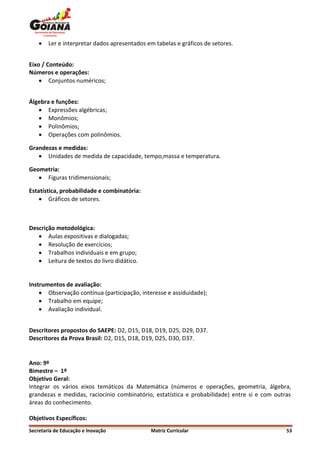    Ler e interpretar dados apresentados em tabelas e gráficos de setores.


Eixo / Conteúdo:
Números e operações:
     Conjuntos numéricos;


Álgebra e funções:
    Expressões algébricas;
    Monômios;
    Polinômios;
    Operações com polinômios.

Grandezas e medidas:
    Unidades de medida de capacidade, tempo,massa e temperatura.

Geometria:
    Figuras tridimensionais;

Estatística, probabilidade e combinatória:
     Gráficos de setores.



Descrição metodológica:
    Aulas expositivas e dialogadas;
    Resolução de exercícios;
    Trabalhos individuais e em grupo;
    Leitura de textos do livro didático.


Instrumentos de avaliação:
     Observação contínua (participação, interesse e assiduidade);
     Trabalho em equipe;
     Avaliação individual.


Descritores propostos do SAEPE: D2, D15, D18, D19, D25, D29, D37.
Descritores da Prova Brasil: D2, D15, D18, D19, D25, D30, D37.


Ano: 9º
Bimestre – 1º
Objetivo Geral:
Integrar os vários eixos temáticos da Matemática (números e operações, geometria, álgebra,
grandezas e medidas, raciocínio combinatório, estatística e probabilidade) entre si e com outras
áreas do conhecimento.

Objetivos Específicos:
Secretaria de Educação e Inovação             Matriz Curricular                               53
 