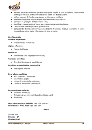    Resolver situações-problema que envolvam juros simples e juros compostos, construindo
        estratégias variadas, particularmente as que fazem uso de calculadora;
       Utilizar o estudo de função para resolver problemas no cotidiano;
       Identificar os tipos de funções através de sua representação gráficas;
       Conhecer as aplicações do Teorema de Tales;
       Identificar retas paralelas de forma que representem proporcionalidade;
       Calcular áreas de triângulos e de quadriláteros;
       Compreender termos como frequência absoluta, freqüência relativa e amostra de uma
        população para interpretar informações de uma pesquisa.


Eixo / Conteúdo:
Números e operações:
       Juros simples e compostos;
Algébra e funções:
       Função do 1º grau;
Geometria:
       Teorema de Tales e a proporcionalidade;
Grandezas e medidas:
       Área de triângulos e de quadriláteros;
Estatística, probabilidade e combinatória:
       População e amostra.

Descrição metodológica:
    Aula expositiva / explicativa;
    Dinâmica de grupo;
    Leitura de textos do livro didático;
    Utilização do recursos tecnológicos.


Instrumentos de avaliação:
     Exercícios de fixação;
     Testes em grupo e/ou individuais (escritos ou orais);
     Seminários.


Descritores propostos do SAEPE: D13, D28, D36, D37.
Descritores da Prova Brasil: D13, D29, D37.

                                                 Ciências

Ano: 6º Ano
Bimestre – 1º
Objetivo Geral:

Secretaria de Educação e Inovação                Matriz Curricular                         54
 