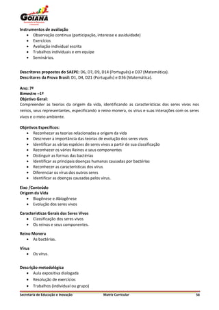 Instrumentos de avaliação
     Observação contínua (participação, interesse e assiduidade)
     Exercícios
     Avaliação individual escrita
     Trabalhos individuais e em equipe
     Seminários.


Descritores propostos do SAEPE: D6, D7, D9, D14 (Português) e D37 (Matemática).
Descritores da Prova Brasil: D1, D4, D21 (Português) e D36 (Matemática).

Ano: 7º
Bimestre –1º
Objetivo Geral:
Compreender as teorias da origem da vida, identificando as características dos seres vivos nos
reinos, seus representantes, especificando o reino monera, os vírus e suas interações com os seres
vivos e o meio ambiente.

Objetivos Específicos:
    Reconhecer as teorias relacionadas a origem da vida
    Descrever a importância das teorias de evolução dos seres vivos
    Identificar as várias espécies de seres vivos a partir de sua classificação
    Reconhecer os vários Reinos e seus componentes
    Distinguir as formas das bactérias
    Identificar as principais doenças humanas causadas por bactérias
    Reconhecer as características dos vírus
    Diferenciar os vírus dos outros seres
    Identificar as doenças causadas pelos vírus.

Eixo /Conteúdo
Origem da Vida
     Biogênese e Abiogênese
     Evolução dos seres vivos

Características Gerais dos Seres Vivos
    Classificação dos seres vivos
    Os reinos e seus componentes.

Reino Monera
    As bactérias.

Vírus
     Os vírus.


Descrição metodológica
    Aula expositiva dialogada
    Resolução de exercícios
    Trabalhos (individual ou grupo)
Secretaria de Educação e Inovação              Matriz Curricular                                56
 