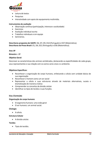    Leitura de textos
       Pesquisas
       Interatividade com apoio de equipamento multimídia.

Instrumentos de avaliação
     Observação contínua (participação, interesse e assiduidade)
     Exercícios
     Avaliação individual escrita
     Trabalhos individuais e em equipe
     Seminários.


Descritores propostos do SAEPE: D6, D7, D9, D14 (Português) e D37 (Matemática).
Descritores da Prova Brasil: D1, D4, D21 (Português) e D36 (Matemática).

Ano: 8º
Bimestre – 1º
Objetivo Geral:
Descrever as características dos animais vertebrados, destacando as especificidades de cada grupo,
seus representantes e sua relação com os outros seres vivos e o ambiente.


Objetivos Específicos:
       Reconhecer a organização do corpo humano, enfatizando a célula com unidade básica de
        sua organização
       Reconhecer o homem como um ser social
       Representar a célula e suas estruturas através de materiais alternativos, sucata e
        dramatização de maneira criativa
       Compreender os conceitos de divisão celular
       Identificar os tipos de tecidos e suas funções.


Eixo /Conteúdo
Organização do corpo humano
       O organismo humano: uma visão geral
       O ser humano: um animal social.
Citologia
       A célula.
Estrutura Celular
       A divisão celular.
Tecidos
       Tipos de tecidos.


Secretaria de Educação e Inovação             Matriz Curricular                                 57
 
