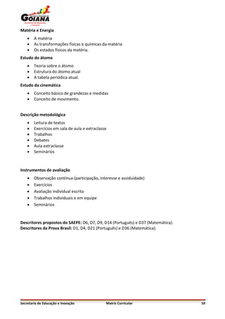 Matéria e Energia
       A matéria
       As transformações físicas e químicas da matéria
       Os estados físicos da matéria.
Estudo do átomo
       Teoria sobre o átomo
       Estrutura do átomo atual
       A tabela periódica atual.
Estudo da cinemática
       Conceito básico de grandezas e medidas
       Conceito de movimento.


Descrição metodológica
       Leitura de textos
       Exercícios em sala de aula e extraclasse
       Trabalhos
       Debates
       Aula extraclasse
       Seminários



Instrumentos de avaliação
       Observação contínua (participação, interesse e assiduidade)
       Exercícios
       Avaliação individual escrita
       Trabalhos individuais e em equipe
       Seminários


Descritores propostos do SAEPE: D6, D7, D9, D14 (Português) e D37 (Matemática).
Descritores da Prova Brasil: D1, D4, D21 (Português) e D36 (Matemática).




Secretaria de Educação e Inovação              Matriz Curricular                  59
 