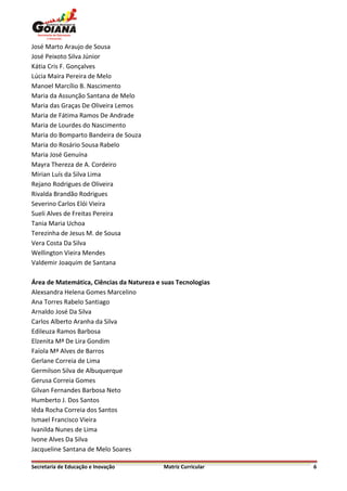 José Marto Araujo de Sousa
José Peixoto Silva Júnior
Kátia Cris F. Gonçalves
Lúcia Maira Pereira de Melo
Manoel Marcílio B. Nascimento
Maria da Assunção Santana de Melo
Maria das Graças De Oliveira Lemos
Maria de Fátima Ramos De Andrade
Maria de Lourdes do Nascimento
Maria do Bomparto Bandeira de Souza
Maria do Rosário Sousa Rabelo
Maria José Genuína
Mayra Thereza de A. Cordeiro
Mirian Luís da Silva Lima
Rejano Rodrigues de Oliveira
Rivalda Brandão Rodrigues
Severino Carlos Elói Vieira
Sueli Alves de Freitas Pereira
Tania Maria Uchoa
Terezinha de Jesus M. de Sousa
Vera Costa Da Silva
Wellington Vieira Mendes
Valdemir Joaquim de Santana

Área de Matemática, Ciências da Natureza e suas Tecnologias
Alexsandra Helena Gomes Marcelino
Ana Torres Rabelo Santiago
Arnaldo José Da Silva
Carlos Alberto Aranha da Silva
Edileuza Ramos Barbosa
Elzenita Mª De Lira Gondim
Faíola Mª Alves de Barros
Gerlane Correia de Lima
Germilson Silva de Albuquerque
Gerusa Correia Gomes
Gilvan Fernandes Barbosa Neto
Humberto J. Dos Santos
Iêda Rocha Correia dos Santos
Ismael Francisco Vieira
Ivanilda Nunes de Lima
Ivone Alves Da Silva
Jacqueline Santana de Melo Soares

Secretaria de Educação e Inovação          Matriz Curricular   6
 