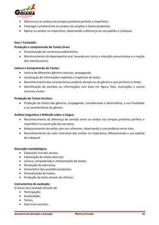    Diferenciar os verbos nos tempos pretérito perfeito e imperfeito;
       Empregar corretamente os verbos nas orações e textos propostos;
       Aplicar os verbos no imperativo, observando a diferença no uso padrão e coloquial.


Eixo / Conteúdo:
Produção e compreensão de Textos Orais:
     Dramatização de comerciais publicitários;
     Monitoramento do desempenho oral, levando em conta a intenção comunicativa e a reação
        dos interlocutores;

Leitura e Compreensão de Textos:
     Leitura de diferentes gêneros textuais: propaganda;
     Localização de informações explícitas e implícitas do texto;
     Reconhecimento das características próprias do tipo ou do gênero a que pertence o texto;
     Identificação de sentidos ou informações com base em figura, foto, ilustrações e outros
       recursos visuais.

Produção de Textos Escritos:
    Produção de textos dos gêneros: propaganda, considerando o destinatário, a sua finalidade
      e as características do gênero.

Análise Linguística e Reflexão sobre a Língua:
    Reconhecimento da diferença de sentido entre os verbos nos tempos pretérito perfeito e
       imperfeito na construção da narrativa;
    Relacionamento do verbo com seu referente, observando a concordância entre eles;
    Reconhecimento do valor interativo dos verbos no imperativo, diferenciando o uso padrão
       do coloquial.


Descrição metodológica:
    Exposição oral dos alunos;
    Explanação de textos diversos;
    Leitura, compreensão e interpretação de textos;
    Resolução de exercícios;
    Comentário das questões propostas;
    Dramatização de textos;
    Produção de texto através de oficinas.

Instrumentos de avaliação:
O aluno será avaliado através de:
     Participação;
     Assiduidade;
     Testes;
     Exercícios escritos;

Secretaria de Educação e Inovação             Matriz Curricular                              65
 