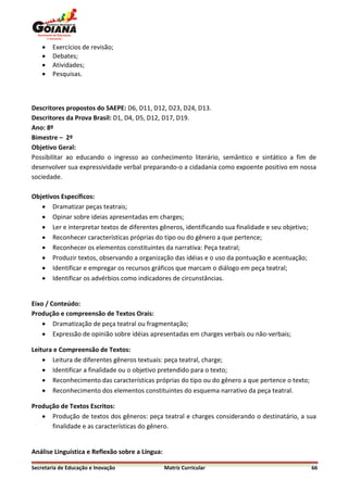    Exercícios de revisão;
       Debates;
       Atividades;
       Pesquisas.



Descritores propostos do SAEPE: D6, D11, D12, D23, D24, D13.
Descritores da Prova Brasil: D1, D4, D5, D12, D17, D19.
Ano: 8º
Bimestre – 2º
Objetivo Geral:
Possibilitar ao educando o ingresso ao conhecimento literário, semântico e sintático a fim de
desenvolver sua expressividade verbal preparando-o a cidadania como expoente positivo em nossa
sociedade.

Objetivos Específicos:
    Dramatizar peças teatrais;
    Opinar sobre ideias apresentadas em charges;
    Ler e interpretar textos de diferentes gêneros, identificando sua finalidade e seu objetivo;
    Reconhecer características próprias do tipo ou do gênero a que pertence;
    Reconhecer os elementos constituintes da narrativa: Peça teatral;
    Produzir textos, observando a organização das idéias e o uso da pontuação e acentuação;
    Identificar e empregar os recursos gráficos que marcam o diálogo em peça teatral;
    Identificar os advérbios como indicadores de circunstâncias.


Eixo / Conteúdo:
Produção e compreensão de Textos Orais:
     Dramatização de peça teatral ou fragmentação;
     Expressão de opinião sobre idéias apresentadas em charges verbais ou não-verbais;

Leitura e Compreensão de Textos:
     Leitura de diferentes gêneros textuais: peça teatral, charge;
     Identificar a finalidade ou o objetivo pretendido para o texto;
     Reconhecimento das características próprias do tipo ou do gênero a que pertence o texto;
     Reconhecimento dos elementos constituintes do esquema narrativo da peça teatral.

Produção de Textos Escritos:
    Produção de textos dos gêneros: peça teatral e charges considerando o destinatário, a sua
      finalidade e as características do gênero.


Análise Linguística e Reflexão sobre a Língua:

Secretaria de Educação e Inovação                Matriz Curricular                                  66
 