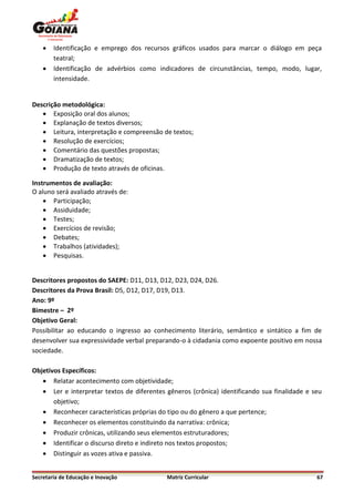    Identificação e emprego dos recursos gráficos usados para marcar o diálogo em peça
        teatral;
       Identificação de advérbios como indicadores de circunstâncias, tempo, modo, lugar,
        intensidade.


Descrição metodológica:
    Exposição oral dos alunos;
    Explanação de textos diversos;
    Leitura, interpretação e compreensão de textos;
    Resolução de exercícios;
    Comentário das questões propostas;
    Dramatização de textos;
    Produção de texto através de oficinas.

Instrumentos de avaliação:
O aluno será avaliado através de:
     Participação;
     Assiduidade;
     Testes;
     Exercícios de revisão;
     Debates;
     Trabalhos (atividades);
     Pesquisas.


Descritores propostos do SAEPE: D11, D13, D12, D23, D24, D26.
Descritores da Prova Brasil: D5, D12, D17, D19, D13.
Ano: 9º
Bimestre – 2º
Objetivo Geral:
Possibilitar ao educando o ingresso ao conhecimento literário, semântico e sintático a fim de
desenvolver sua expressividade verbal preparando-o à cidadania como expoente positivo em nossa
sociedade.

Objetivos Específicos:
    Relatar acontecimento com objetividade;
    Ler e interpretar textos de diferentes gêneros (crônica) identificando sua finalidade e seu
       objetivo;
    Reconhecer características próprias do tipo ou do gênero a que pertence;
    Reconhecer os elementos constituindo da narrativa: crônica;
    Produzir crônicas, utilizando seus elementos estruturadores;
    Identificar o discurso direto e indireto nos textos propostos;
    Distinguir as vozes ativa e passiva.


Secretaria de Educação e Inovação           Matriz Curricular                                 67
 