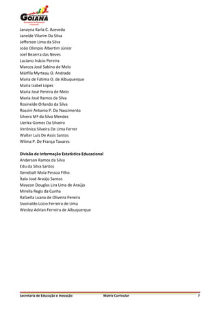 Janayna Karla C. Azevedo
Janeide Vilarim Da Silva
Jefferson Lima da Silva
João Olimpio Albertim Júnior
Joel Bezerra das Neves
Luciano Inácio Pereira
Marcos José Sabino de Melo
Márfila Myrteau O. Andrade
Maria de Fátima O. de Albuquerque
Maria Izabel Lopes
Maria José Pereira de Melo
Maria José Ramos da Silva
Rosineide Orlando da Silva
Rossini Antonio P. Do Nascimento
Silvera Mª da Silva Mendes
Uerika Gomes Da Silveira
Verônica Silveira De Lima Ferrer
Walter Luís De Assis Santos
Wilma P. De França Tavares

Divisão de Informação Estatística Educacional
Anderson Ramos da Silva
Edu da Silva Santos
Genebalt Mola Pessoa Filho
Ítalo José Araújo Santos
Maycon Douglas Lira Lima de Araújo
Mirella Regis da Cunha
Rafaella Luana de Oliveira Pereira
Sivonaldo Lúcio Ferreira de Lima
Wesley Adrian Ferreira de Albuquerque




Secretaria de Educação e Inovação               Matriz Curricular   7
 