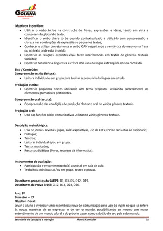 Objetivos Específicos:
    Utilizar o verbo to be na construção de frases, expressões e idéias, tendo em vista a
       compreensão global do texto;
    Identificar o verbo there to be quando contextualizado e utilizá-lo com compreensão e
       clareza nas construções de expressões e pequenos textos;
    Conhecer e utilizar corretamente o verbo CAN respeitando a semântica do mesmo na frase
       ou no texto onde está inserido;
    Construir as relações explícitas e/ou fazer interferências em textos de gêneros textuais
       variados;
    Construir consciência linguística e crítica dos usos da língua estrangeira no seu contexto.

Eixo / Conteúdo:
Compreensão escrita (leitura):
     Leitura individual e em grupo para treinar a pronuncia da língua em estudo.

Produção escrita:
    Construir pequenos textos utilizando um tema proposto, utilizando corretamente os
      elementos gramaticais pertinentes.

Compreensão oral (escuta):
    Compreensão das condições de produção do texto oral de vários gêneros textuais.

Produção oral:
    Uso das funções sócio-comunicativas utilizando vários gêneros textuais.


Descrição metodológica:
    Uso de jornais, revistas, jogos, aulas expositivas, uso de CD’s, DVD e consultas ao dicionário;
    Diálogos;
    Teatros;
    Leituras individual e/ou em grupo;
    Textos musicados;
    Recursos didáticos (livros, recursos da informática).


Instrumentos de avaliação:
     Participação e envolvimento do(a) aluno(a) em sala de aula;
     Trabalhos individuais e/ou em grupo, testes e provas.


Descritores propostos do SAEPE: D1, D3, D5, D12, D19.
Descritores da Prova Brasil: D12, D14, D24, D26.

Ano: 8º
Bimestre – 2º
Objetivo Geral:
Levar o aluno a vivenciar uma experiência nova de comunicação pelo uso do inglês no que se refere
às novas maneiras de se expressar e de ver o mundo, possibilitando ao mesmo um maior
entendimento de um mundo plural e do próprio papel como cidadão de seu país e do mundo.
Secretaria de Educação e Inovação             Matriz Curricular                                    75
 