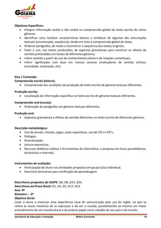 Objetivos Específicos:
    Integrar informação verbal e não verbal na compreensão global do texto escrito de vários
       gêneros;
    Identificar e/ou localizar características lexicais e sintáticas de algumas das articulações
       textuais (enumeração, sequência), tendo em vista a compreensão global do texto;
    Ordenar parágrafos, de modo a reconstruir a sequência dos textos originais;
    Fazer o uso, nos textos produzidos, de aspectos gramaticais para construir os efeitos de
       sentido pretendidos em textos de diferentes gêneros;
    Inferir sentido a partir do uso de conhecimento prévio e de relações contextuais;
    Inferir significados com base em marcas sonoras sinalizadoras de sentido (ritmos,
       tonicidade, entonação, etc).


Eixo / Conteúdo:
Compreensão escrita (leitura):
     Compreensão das condições de produção do texto escrito de gêneros textuais diferentes.

Produção escrita:
    Localização de informação específica no texto escrito de gêneros textuais diferentes.

Compreensão oral (escuta):
    Ordenação de parágrafos em gêneros textuais diferentes.

Produção oral:
    Aspectos gramaticais e efeitos de sentido diferentes no texto escrito de diferentes gêneros.


Descrição metodológica:
    Uso de jornais, revistas, jogos, aulas expositivas, uso de CD’s e VD’s;
    Diálogos;
    Dramatização;
    Leitura expressiva;
    Recursos didáticos (vídeos e ferramentas da informática, a pesquisa em livros paradidáticos,
       dicionários e internet).


Instrumentos de avaliação:
     Participação do aluno nas atividades propostas em grupo e/ou individual;
     Exercícios bimestrais para verificação da aprendizagem.


Descritores propostos do SAEPE: D6, D8, D23, D26.
Descritores da Prova Brasil: D1, D3, D5, D17, D13.
Ano: 9º
Bimestre – 2º
Objetivo Geral:
Levar o aluno a vivenciar uma experiência nova de comunicação pelo uso do inglês, no que se
refere às novas maneiras de se expressar e de ver o mundo, possibilitando ao mesmo um maior
entendimento de um mundo plural e do próprio papel como cidadão de seu país e do mundo.

Secretaria de Educação e Inovação            Matriz Curricular                                  76
 