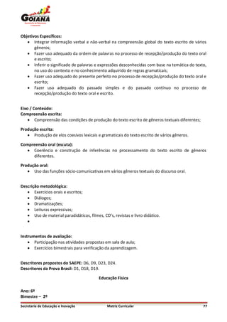 Objetivos Específicos:
    Integrar informação verbal e não-verbal na compreensão global do texto escrito de vários
       gêneros;
    Fazer uso adequado da ordem de palavras no processo de recepção/produção do texto oral
       e escrito;
    Inferir o significado de palavras e expressões desconhecidas com base na temática do texto,
       no uso do contexto e no conhecimento adquirido de regras gramaticais;
    Fazer uso adequado do presente perfeito no processo de recepção/produção do texto oral e
       escrito;
    Fazer uso adequado do passado simples e do passado contínuo no processo de
       recepção/produção do texto oral e escrito.


Eixo / Conteúdo:
Compreensão escrita:
     Compreensão das condições de produção do texto escrito de gêneros textuais diferentes;

Produção escrita:
    Produção de elos coesivos lexicais e gramaticais do texto escrito de vários gêneros.

Compreensão oral (escuta):
    Coerência e construção de inferências no processamento do texto escrito de gêneros
     diferentes.

Produção oral:
    Uso das funções sócio-comunicativas em vários gêneros textuais do discurso oral.


Descrição metodológica:
    Exercícios orais e escritos;
    Diálogos;
    Dramatizações;
    Leituras expressivas;
    Uso de material paradidáticos, filmes, CD’s, revistas e livro didático.
   


Instrumentos de avaliação:
     Participação nas atividades propostas em sala de aula;
     Exercícios bimestrais para verificação da aprendizagem.


Descritores propostos do SAEPE: D6, D9, D23, D24.
Descritores da Prova Brasil: D1, D18, D19.

                                          Educação Física

Ano: 6º
Bimestre – 2º

Secretaria de Educação e Inovação              Matriz Curricular                               77
 
