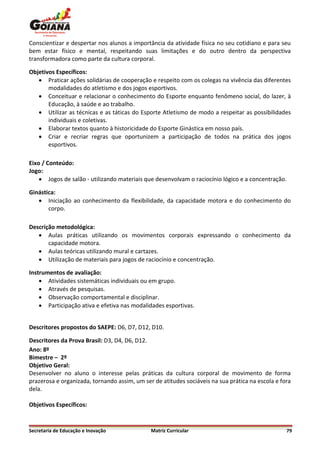 Conscientizar e despertar nos alunos a importância da atividade física no seu cotidiano e para seu
bem estar físico e mental, respeitando suas limitações e do outro dentro da perspectiva
transformadora como parte da cultura corporal.

Objetivos Específicos:
    Praticar ações solidárias de cooperação e respeito com os colegas na vivência das diferentes
       modalidades do atletismo e dos jogos esportivos.
    Conceituar e relacionar o conhecimento do Esporte enquanto fenômeno social, do lazer, à
       Educação, à saúde e ao trabalho.
    Utilizar as técnicas e as táticas do Esporte Atletismo de modo a respeitar as possibilidades
       individuais e coletivas.
    Elaborar textos quanto à historicidade do Esporte Ginástica em nosso país.
    Criar e recriar regras que oportunizem a participação de todos na prática dos jogos
       esportivos.

Eixo / Conteúdo:
Jogo:
     Jogos de salão - utilizando materiais que desenvolvam o raciocínio lógico e a concentração.

Ginástica:
    Iniciação ao conhecimento da flexibilidade, da capacidade motora e do conhecimento do
       corpo.

Descrição metodológica:
    Aulas práticas utilizando os movimentos corporais expressando o conhecimento da
       capacidade motora.
    Aulas teóricas utilizando mural e cartazes.
    Utilização de materiais para jogos de raciocínio e concentração.

Instrumentos de avaliação:
     Atividades sistemáticas individuais ou em grupo.
     Através de pesquisas.
     Observação comportamental e disciplinar.
     Participação ativa e efetiva nas modalidades esportivas.


Descritores propostos do SAEPE: D6, D7, D12, D10.

Descritores da Prova Brasil: D3, D4, D6, D12.
Ano: 8º
Bimestre – 2º
Objetivo Geral:
Desenvolver no aluno o interesse pelas práticas da cultura corporal de movimento de forma
prazerosa e organizada, tornando assim, um ser de atitudes sociáveis na sua prática na escola e fora
dela.

Objetivos Específicos:


Secretaria de Educação e Inovação             Matriz Curricular                                   79
 