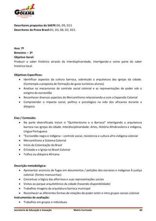 Descritores propostos do SAEPE:D6, D9, D13.
Descritores da Prova Brasil:D1, D3, D6, D2, D21.




Ano: 7º
Bimestre – 2º
Objetivo Geral:
Produzir o saber histórico através da interdisplinaridade, interligando-o como parte do saber
histórico local.

Objetivos Específicos:
    Identificar aspectos da cultura barroca, sobretudo a arquitetura das igrejas da cidade.
       (Contempla a proposta de formação de guias turísticos-alunos)
    Analisar os mecanismos de controle social colonial e as representações de poder sob o
       estigma da escravidão
    Reconhecer diversos aspectos do Mercantilismo relacionando-o com a Expansão Colonial
    Compreender o impacto social, político e psicológico na vida dos africanos durante a
       diáspora


Eixo / Conteúdo:
     Na parte diversificada incluir o “Quinhentismo e o Barroco” interligando a arquitetura
        barroca nas igrejas da cidade. Interdisciplinaridade: Artes, História Afrobrasileira e indígena,
        Lingua Portuguesa
     “Escravidão negra e indígena – controle social, resistencia e cultura afro-indígena colonial
     Mercantilismo e Sistema Colonial
     Início da Colonização do Brasil
     O Estado e a Igreja no Brasil Colonial
     Tráfico ou diáspora Africana


Descrição metodológica:
     Apresentar anúncios de fugas em documentos / petições dos escravos e indígenas À justiça
       colonial. (fontes manuscritas)
     Conceituar a lógica das alforrieas e suas representações sociais
     Visitas ao parque arquitetônico da cidade (havendo disponibilidade)
     Trabalhos imagens da arquitetura barroca municipal
     Reconhecer as diferentes formas de relações de poder onter e intra grupos sociais colonial
Instrumentos de avaliação:
     Trabalhos em grupos e individuais

Secretaria de Educação e Inovação               Matriz Curricular                                     83
 