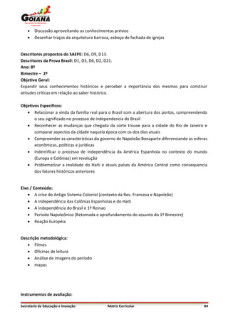    Discussão aproveitando os conhecimentos prévios
       Desenhar traços da arquitetura barroca, esboço de fachada de igrejas


Descritores propostos do SAEPE: D6, D9, D13.
Descritores da Prova Brasil: D1, D3, D6, D2, D21.
Ano: 8º
Bimestre – 2º
Objetivo Geral:
Expandir seus conhecimentos históricos e perceber a importância dos mesmos para construir
atitudes críticas em relação ao saber histórico.

Objetivos Específicos:
    Relacionar a vinda da família real para o Brasil com a abertura dos portos, compreendendo
       o seu significado no processo de independencia do Brasil
    Reconhecer as mudanças que chegada da corte trouxe para a cidade do Rio de Janeiro e
       comparar aspectos da cidade naquela época com os dos dias atuais
    Compreender as características do governo de Napoleão Bonaparte diferenciando as esferas
       econômicas, políticas e jurídicas
    Indentificar o processo de Independência da América Espanhola no contexto do mundo
       (Europa e Colônias) em revolução
    Problematizar a realidade do Haiti e atuais países da América Central como consequencia
       dos fatores históricos anteriores


Eixo / Conteúdo:
     A crise do Antigo Sistema Colonial (contexto da Rev. Francesa e Napoleão)
     A Independência das Colônias Espanholas e do Haiti
     A Independência do Brasil e 1º Reinao
     Período Napoleônico (Retomada e aprofundamento do assunto do 1º Bimestre)
     Reação Européia


Descrição metodológica:
    Filmes
    Oficinas de leitura
    Análise de imagens do período
    mapas




Instrumentos de avaliação:

Secretaria de Educação e Inovação             Matriz Curricular                             84
 