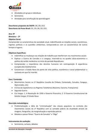    Atividades em grupo e individuais
       Seminários
       Atividade para vereificação da aprendizagem


Descritores propostos do SAEPE: D6, D9, D13.
Descritores da Prova Brasil: D1, D3, D6, D2, D21.

Ano: 9º
Bimestre – 2º
Objetivo Geral:
Compreender as características da sociedade atual, indentificando as relações sociais, econômicas,
regimes políticos e as questões ambientais, comparando-as com as características de outros
tempos e lugares.

Objetivos Específicos:
    Indentificar as mudanças nas relações de trabalho que interferiram nos movimentos sociais
    Explicar a Guerra de Canudos e o cangaço, inserindo-os no quadro sócio-economico e
       político do sertão nordestino no início do período Republicano
    Compreender a importância dos doreitos humanos em contraposição À experiência
       européia dos totalitarismos
    Caracterizar o Estado Novo do ponto de vista político, econômico e social plobematizar o
       contexto em que foi inserido


Eixo / Conteúdo:
     Movimentos Sociais na 1ª República (revolta da Chibata, Contestado, Canudos, Cangaço,
        Operariados, etc)
     A Crise do Capitalismo e os Regimes Totalitários (Nazismo, Facismo, Franquismo)
     Segunda Guerra
     Era Vargas: 1. A Revolução de 1930 e Governo Provisório; 2. O Governo Constitucional de
        Getúlio Vargas; O Estado Novo


Descrição metodológica:
    Problematização a idéia de “criminalização” das classes populares no contexto dos
       movimentos sociais da 1ª República com as camadas pobres da atualidade através de
       imagens, fotografias, da marginalização e repressão policial
    Debates e passar filmes: “Guerra de Canudos” e “Olga”


Instrumentos de avaliação:
     Seminários, cartazes, debates

Secretaria de Educação e Inovação             Matriz Curricular                                 85
 