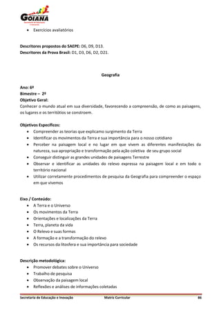    Exercícios avaliatórios


Descritores propostos do SAEPE: D6, D9, D13.
Descritores da Prova Brasil: D1, D3, D6, D2, D21.




                                             Geografia

Ano: 6º
Bimestre – 2º
Objetivo Geral:
Conhecer o mundo atual em sua diversidade, favorecendo a compreensão, de como as paisagens,
os lugares e os territótios se constroem.

Objetivos Específicos:
    Compreender as teorias que explicamo surgimento da Terra
    Identificar os movimentos da Terra e sua importância para o nosso cotidiano
    Perceber na paisagem local e no lugar em que vivem as diferentes manifestações da
       natureza, sua apropriação e transformação pela ação coletiva de seu grupo social
    Conseguir distinguir as grandes unidades de paisagens Terrestre
    Observar e identificar as unidades do relevo expressa na paisagem local e em todo o
       território nacional
    Utilizar corretamente procedimentos de pesquisa da Geografia para compreender o espaço
       em que vivemos


Eixo / Conteúdo:
     A Terra e o Universo
     Os movimentos da Terra
     Orientações e localizações da Terra
     Terra, planeta da vida
     O Relevo e suas formas
     A formação e a transformação do relevo
     Os recursos da litosfera e sua importância para sociedade


Descrição metodológica:
    Promover debates sobre o Universo
    Trabalho de pesquisa
    Observação da paisagem local
    Reflexões e análises de informações coletadas

Secretaria de Educação e Inovação             Matriz Curricular                          86
 