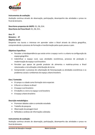 Instrumentos de avaliação:
Avaliação continua através de observação, participação, desempenho das atividades e prova no
final do bimestre.

Descritores propostos do SAEPE: D1, D6, D14.
Descritores da Prova Brasil: D1, D6, D11.

Ano: 7º
Bimestre – 2º
Objetivo Geral:
Despertar nos launos o interesse em aprender sobre o Brasil através da ciência geográfica,
compreendendo o processo de formação e transformação pelos quais passou o país.

Objetivos Específicos:
    Perceber a interdependência que existe entre o espaço rural e o urbano na configuração do
       espaço geográfico
    Indentificar o espaço rural, suas atividades econômicas, processo de produção e
       modernização do espaço rural brasileiro
    Perceber que apesar de grande produtor de alimentos e matérias-primas o Brasil
       relacionados a má utilização e distribuição de terras
    Compreender o processo de urbanização de hierarquização as atividades econômicas e os
       problemas sociais e ambientais do espaço urbano brasileiro


Eixo / Conteúdo:
     O campo e a cidade como formação sócio espaciais
     O Rural e o Urbano no Brasil
     O espaço rural brasileiro
     O trabalho e a terra no espaço rural brasileiro
     O espaço urbano brasileiro


Descrição metodológica:
    Promover debates sobre o conteúdo estudado
    Trabalho de pesquisa
    Observação da paisagem local
    Reflexões e análises de informações coletadas


Instrumentos de avaliação:
Avaliação continua através de observação, participação, desempenho das atividades e prova no
final do bimestre.

Secretaria de Educação e Inovação              Matriz Curricular                            87
 