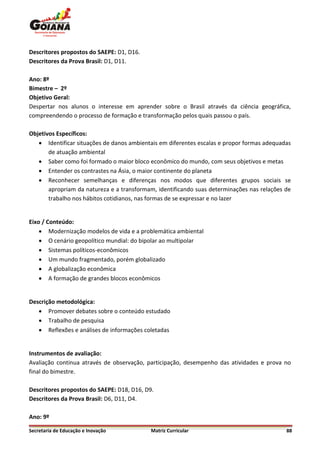 Descritores propostos do SAEPE: D1, D16.
Descritores da Prova Brasil: D1, D11.

Ano: 8º
Bimestre – 2º
Objetivo Geral:
Despertar nos alunos o interesse em aprender sobre o Brasil através da ciência geográfica,
compreendendo o processo de formação e transformação pelos quais passou o país.

Objetivos Específicos:
    Identificar situações de danos ambientais em diferentes escalas e propor formas adequadas
       de atuação ambiental
    Saber como foi formado o maior bloco econômico do mundo, com seus objetivos e metas
    Entender os contrastes na Ásia, o maior continente do planeta
    Reconhecer semelhanças e diferenças nos modos que diferentes grupos sociais se
       apropriam da natureza e a transformam, identificando suas determinações nas relações de
       trabalho nos hábitos cotidianos, nas formas de se expressar e no lazer


Eixo / Conteúdo:
     Modernização modelos de vida e a problemática ambiental
     O cenário geopolítico mundial: do bipolar ao multipolar
     Sistemas políticos-econômicos
     Um mundo fragmentado, porém globalizado
     A globalização econômica
     A formação de grandes blocos econômicos


Descrição metodológica:
    Promover debates sobre o conteúdo estudado
    Trabalho de pesquisa
    Reflexões e análises de informações coletadas


Instrumentos de avaliação:
Avaliação continua através de observação, participação, desempenho das atividades e prova no
final do bimestre.

Descritores propostos do SAEPE: D18, D16, D9.
Descritores da Prova Brasil: D6, D11, D4.

Ano: 9º

Secretaria de Educação e Inovação           Matriz Curricular                               88
 