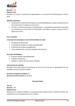 Bimestre – 2º
Objetivo Geral:
Despertar nos alunos a importância da globalização e seu processo de transformação no mundo
atual.

Objetivos Específicos:
    Compreender o processo de formação da economia globalizada e o papel preponderante do
       desenvolvimento tecnológico neste processo
    Perceber a dinâmica dos espaços de globalização e a participação das grandes corporações
       que impulsionam o interno fluxo de informações, mercadorias, capitais e pessoas entre os
       lugares do mundo


Eixo / Conteúdo:
A evolução das tecnologias e novas territorialidades em redes
       Os espaços da Globalização
       A revolução tecnológica e o espaço da globalização
       A dinâmica dos espaços da globalização
       Fluxos populacionais: o caso das migrações internacionais


Descrição metodológica:
    Promover debates sobre globalização
    Trabalhos de pesquisas
    Reflexões e análises de informações coletadas

Instrumentos de avaliação:
Avaliação continuada através da participação do aluno em sala de aula no desempenho de suas
atividades e prova no final do bimestre.

Descritores propostos do SAEPE: D6.
Descritores da Prova Brasil: D1, D3, D20.


                                            Educação Cidadã

Ano: 6º
Bimestre – 2º
Objetivo Geral:
Oportunizar um espaço de reflexão e compreensão dos principais valores e direitos humanos, que
fundamentam uma sociedade justa, livre e solidária.



Secretaria de Educação e Inovação               Matriz Curricular                            89
 