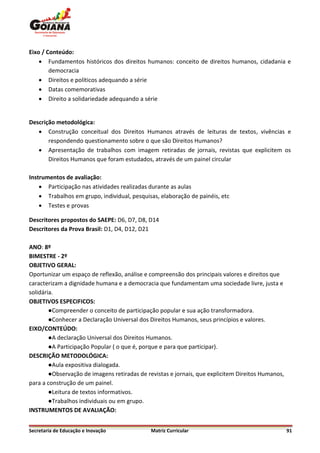 Eixo / Conteúdo:
     Fundamentos históricos dos direitos humanos: conceito de direitos humanos, cidadania e
        democracia
     Direitos e políticos adequando a série
     Datas comemorativas
     Direito a solidariedade adequando a série


Descrição metodológica:
    Construção conceitual dos Direitos Humanos através de leituras de textos, vivências e
       respondendo questionamento sobre o que são Direitos Humanos?
    Apresentação de trabalhos com imagem retiradas de jornais, revistas que explicitem os
       Direitos Humanos que foram estudados, através de um painel circular

Instrumentos de avaliação:
     Participação nas atividades realizadas durante as aulas
     Trabalhos em grupo, individual, pesquisas, elaboração de painéis, etc
     Testes e provas

Descritores propostos do SAEPE: D6, D7, D8, D14
Descritores da Prova Brasil: D1, D4, D12, D21

ANO: 8º
BIMESTRE - 2º
OBJETIVO GERAL:
Oportunizar um espaço de reflexão, análise e compreensão dos principais valores e direitos que
caracterizam a dignidade humana e a democracia que fundamentam uma sociedade livre, justa e
solidária.
OBJETIVOS ESPECIFICOS:
        ●Compreender o conceito de participação popular e sua ação transformadora.
        ●Conhecer a Declaração Universal dos Direitos Humanos, seus princípios e valores.
EIXO/CONTEÚDO:
        ●A declaração Universal dos Direitos Humanos.
        ●A Participação Popular ( o que é, porque e para que participar).
DESCRIÇÃO METODOLÓGICA:
        ●Aula expositiva dialogada.
        ●Observação de imagens retiradas de revistas e jornais, que explicitem Direitos Humanos,
para a construção de um painel.
        ●Leitura de textos informativos.
        ●Trabalhos individuais ou em grupo.
INSTRUMENTOS DE AVALIAÇÃO:


Secretaria de Educação e Inovação            Matriz Curricular                                     91
 
