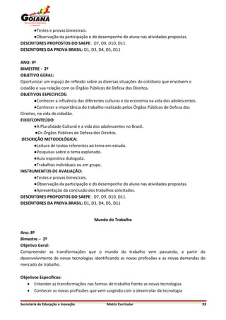 ●Testes e provas bimestrais.
      ●Observação da participação e do desempenho do aluno nas atividades propostas.
DESCRITORES PROPOSTOS DO SAEPE:. D7, D9, D10, D11.
DESCRITORES DA PROVA BRASIL: D1, D3, D4, D5, D11

ANO: 9º
BIMESTRE - 2º
OBJETIVO GERAL:
Oportunizar um espaço de reflexão sobre as diversas situações do cotidiano que envolvem o
cidadão e sua relação com os Órgãos Públicos de Defesa dos Direitos.
OBJETIVOS ESPECIFICOS:
       ●Conhecer a influência das diferentes culturas e da economia na vida dos adolescentes.
       ●Conhecer a importância do trabalho realizado pelos Órgãos Públicos de Defesa dos
Direitos, na vida do cidadão.
EIXO/CONTEÚDO:
       ●A Pluralidade Cultural e a vida dos adolescentes no Brasil.
        ●Os Órgãos Públicos de Defesa dos Direitos.
 DESCRIÇÃO METODOLÓGICA:
       ●Leitura de textos referentes ao tema em estudo.
       ●Pesquisas sobre o tema explanado.
       ●Aula expositiva dialogada.
       ●Trabalhos individuais ou em grupo.
INSTRUMENTOS DE AVALIAÇÃO:
       ●Testes e provas bimestrais.
       ●Observação da participação e do desempenho do aluno nas atividades propostas.
       ●Apresentação da conclusão dos trabalhos solicitados.
DESCRITORES PROPOSTOS DO SAEPE:. D7, D9, D10, D11.
DESCRITORES DA PROVA BRASIL: D1, D3, D4, D5, D11


                                      Mundo do Trabalho

Ano: 8º
Bimestre – 2º
Objetivo Geral:
Compreender as transformações que o mundo do trabalho vem passando, a partir do
desenvolvimento de novas tecnologias identificando as novas profissões e as novas demandas do
mercado de trabalho.

Objetivos Específicos:
    Entender as transformações nas formas de trabalho frente as novas tecnologias
    Conhecer as novas profissões que vem surgindo com o desenrolar da tecnologia

Secretaria de Educação e Inovação            Matriz Curricular                                  92
 