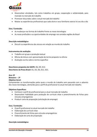    Desenvolver atividades, tais como trabalhos em grupo, cooperação e solidariedade, para
        inserção no mercado de trabalho
       Promover discursões sobre o atual mercado de trabalho
       Relatar as experiências profissionais que cada aluno e seus familiares exerce no seu dia a dia


Eixo / Conteúdo:
     As mudanças nas formas de trabalho frente as novas tecnologias
     As novas profissões e as oportunidades de emprego nas variadas regiões do Brasil


Descrição metodológica:
    Discutir as experiências dos alunos em relação ao mundo do trabalho


Instrumentos de avaliação:
     Trabalho em grupo e produção textual
     Oficina de leitura com apresentação do termo proposto na oficina
     Avaliação escrita sobre o termo específico


Descritores propostos do SAEPE: D6, D9, D13.
Descritores da Prova Brasil: D1, D3, D6, D11, D21.

Ano: 9º
Bimestre – 2º
Objetivo Geral:
Compreender as transformações pelas quais o mundo do trabalho vem passando com o advento
dos novos tecnologias, alertando para o perfil do profissional no atual mercado de trabalho.

Objetivos Específicos:
    Conhecer o perfil do profissional para o atual mercado de trabalho
    Desenvolver habilidade para produção de currículo vitae e preenchimento de fichas para
       vínculos empregatícios
    Produzir carta de proposição (solicitação de emprego)


Eixo / Conteúdo:
     O perfil profissional no atual mercado de trabalho
     Elaboração de currículo vitae
     Preenchimento de fichas para vínculos empregatícios
     Elaboração de carta de proposição


Descrição metodológica:



Secretaria de Educação e Inovação              Matriz Curricular                                    93
 