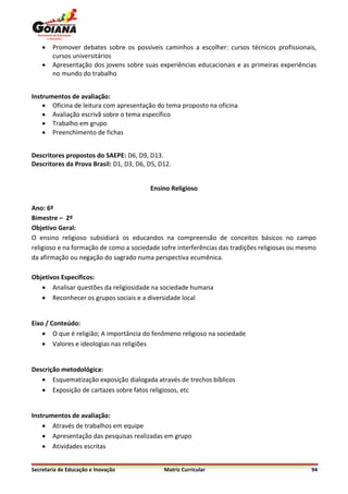    Promover debates sobre os possíveis caminhos a escolher: cursos técnicos profissionais,
        cursos universitários
       Apresentação dos jovens sobre suas experiências educacionais e as primeiras experiências
        no mundo do trabalho


Instrumentos de avaliação:
     Oficina de leitura com apresentação do tema proposto na oficina
     Avaliação escrivã sobre o tema específico
     Trabalho em grupo
     Preenchimento de fichas


Descritores propostos do SAEPE: D6, D9, D13.
Descritores da Prova Brasil: D1, D3, D6, D5, D12.


                                         Ensino Religioso

Ano: 6º
Bimestre – 2º
Objetivo Geral:
O ensino religioso subsidiará os educandos na compreensão de conceitos básicos no campo
religioso e na formação de como a sociedade sofre interferências das tradições religiosas ou mesmo
da afirmação ou negação do sagrado numa perspectiva ecumênica.

Objetivos Específicos:
    Analisar questões da religiosidade na sociedade humana
    Reconhecer os grupos sociais e a diversidade local


Eixo / Conteúdo:
     O que é religião; A importância do fenômeno religioso na sociedade
     Valores e ideologias nas religiões


Descrição metodológica:
    Esquematização exposição dialogada através de trechos bíblicos
    Exposição de cartazes sobre fatos religiosos, etc


Instrumentos de avaliação:
     Através de trabalhos em equipe
     Apresentação das pesquisas realizadas em grupo
     Atividades escritas


Secretaria de Educação e Inovação             Matriz Curricular                                 94
 