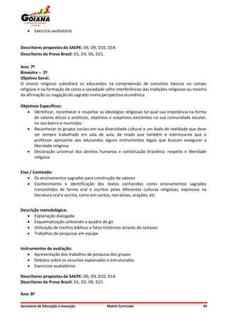    Exercício avaliatório


Descritores propostos do SAEPE: D6, D9, D10, D14.
Descritores da Prova Brasil: D1, D3, D6, D21.

Ano: 7º
Bimestre – 2º
Objetivo Geral:
O ensino religioso subsidiará os educandos na compreensão de conceitos básicos no campo
religioso e na formação de como a sociedade sofre interferências das tradições religiosas ou mesmo
da afirmação ou negação do sagrado numa perspectiva ecumênica.

Objetivos Específicos:
    Identificar, reconhecer e respeitar as ideologias religiosas tal qual sua impotância na forma
       de valores éticos e estéticos, objetivos e subjetivos existentes na sua comunidade escolar,
       no seu bairro e município
    Reconhecer os grupos sociais em sua diversidade cultural e um dado de realidade que deve
       ser sempre trabalhado em sala de aula, de modo que também é interessante que o
       professor apresente aos educandos alguns instrumentos legais que buscam assegurar a
       liberdade religiosa
    Declaração universal dos direitos humanos e constituição brasileira: respeito e liberdade
       religiosa


Eixo / Conteúdo:
     Os ensinamentos sagrados para construção de valores
     Conhecimento e identificação dos textos conhecidos como ensinamentos sagrados
        transmitidos de forma oral e escritos pelas diferentes culturas religiosas, expressos na
        literatura oral e escrita, como em cantos, narrativas, orações, etc


Descrição metodológica:
    Explanação dialogada
    Esquematização utilizando o quadro de giz
    Utilização de trechos biblícos e fatos históricos através de cartazes
    Trabalhos de pesquisas em equipe


Instrumentos de avaliação:
     Apresentação dos trabalhos de pesquisa dos grupos
     Debates sobre os assuntos explanados e estruturados
     Exercícios avaliatórios

Descritores propostos do SAEPE: D6, D9, D10, D14.
Descritores da Prova Brasil: D1, D3, D6, D21.

Ano: 8º

Secretaria de Educação e Inovação             Matriz Curricular                                 95
 