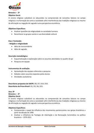 Bimestre – 2º
Objetivo Geral:
O ensino religioso subsidiará os educandos na compreensão de conceitos básicos no campo
religioso e na formação de como a sociedade sofre interferências das tradições religiosas ou mesmo
da afirmação ou negação do sagrado numa perspectiva ecumênica.

Objetivos Específicos:
    Analisar questões da religiosidade na sociedade humana
    Reconhecer os grupos sociais e sua diversidade cultural


Eixo / Conteúdo:
- Religião e religiosidade
     Idéia de transcendente
     Idéia de sagrado


Descrição metodológica:
    Esquematização e explanação sobre os assuntos abordados no quadro de giz
    Pesquisa em equipe


Instrumentos de avaliação:
     Apresetação das equipes referentes a pesquisa
     Debates sobre assuntos expostos pelos alunos
     Atividades avaliatórias


Descritores propostos do SAEPE: D6, D7, D14, D10.
Descritores da Prova Brasil: D1, D3, D6, D21.

Ano: 9º
Bimestre – 2º
Objetivo Geral:
O ensino religioso subsidiará os educandos na compreensão de conceitos básicos no campo
religioso e na formação de como a sociedade sofre interferências das tradições religiosas ou mesmo
da afirmação ou negação do sagrado numa perspectiva ecumênica.

Objetivos Específicos:
    Compreender o papel da influência dos movimentos pentencostais nas igrejas brasileiras a
       partir da década de 1990
    Analisar a influência da Teologia de Libertação e da Renovação Carismática na política
       brasileira – 1970-2011



Secretaria de Educação e Inovação            Matriz Curricular                                  96
 