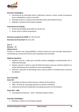 Descrição metodológica:
    Levantamento de informação sobre as diferenças culturais e sociais, através de pesquisas
       locais e bibliográficas; visuais e excursões
    Utilização de jornais, revistas promovendo discursões sobre problemas locais
    Reflexões e análises de informações coletadas

Instrumentos de avaliação:
     Através das atividades promovidas em sala de aula
     Provas, testes e análises de pesquisas.


Descritores propostos do SAEPE: D1, D9, D19, D21.
Descritores da Prova Brasil: D6, D11, D10.


Ano: 7º
Bimestre – 2º
Objetivo Geral:
Preservar e valorizar com responsabilidade a História Cultural do nosso município observando a
contribuição que nossos heróis fizeram para engrandecimento da cidade.

Objetivos Específicos:
    Implantar recursos e ações para consolidar práticas pedagógicas contextualizadas com a
       História do Município
    Planejar, executar e avaliar as aulas de História de Goiana, para que o discente obtenha um
       melhor desempenho dos conteúdos no ensino aprendizagem
    Estimular o educando na participação social, cultural, política e econômica para o exercício
       da cidadania


Eixo / Conteúdo:
Século XVI
     Assembléia de Índios em Goiana formou a Câmara de Pernambuco
     1646 – Heroínas de Tejucupapo expulsam os invasores holandeses
     Impotancia da Várzea do Capibaribe na produção açucareira em Pernambuco

Século XVII – 1646
    Insurreição Pernambucana – 1654 – Holandeses deixam o Brasil


Descrição metodológica:
    Reflexões e análises de informações coletadas


Secretaria de Educação e Inovação            Matriz Curricular                                 98
 