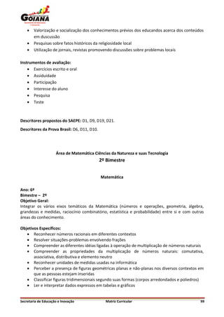    Valorização e socialização dos conhecimentos prévios dos educandos acerca dos conteúdos
        em duscussão
       Pesquisas sobre fatos históricos da religiosidade local
       Utilização de jornais, revistas promovendo discussões sobre problemas locais

Instrumentos de avaliação:
     Exercícios escrito e oral
     Assiduidade
     Participação
     Interesse do aluno
     Pesquisa
     Teste



Descritores propostos do SAEPE: D1, D9, D19, D21.
Descritores da Prova Brasil: D6, D11, D10.




                     Área de Matemática Ciências da Natureza e suas Tecnologia
                                             2º Bimestre


                                             Matemática

Ano: 6º
Bimestre – 2º
Objetivo Geral:
Integrar os vários eixos temáticos da Matemática (números e operações, geometria, álgebra,
grandezas e medidas, raciocínio combinatório, estatística e probabilidade) entre si e com outras
áreas do conhecimento.

Objetivos Específicos:
    Reconhecer números racionais em diferentes contextos
    Resolver situações-problemas envolvendo frações
    Compreender as diferentes idéias ligadas à operação de multiplicação de números naturais
    Compreender as propriedades da multiplicação de números naturais: comutativa,
       associativa, distributiva e elemento neutro
    Reconhecer unidades de medidas usadas na informática
    Perceber a presença de figuras geométricas planas e não-planas nos diversos contextos em
       que as pessoas estejam inseridas
    Classificar figuras tridimensionais segundo suas formas (corpos arredondados e poliedros)
    Ler e interpretar dados expressos em tabelas e gráficos


Secretaria de Educação e Inovação              Matriz Curricular                              99
 