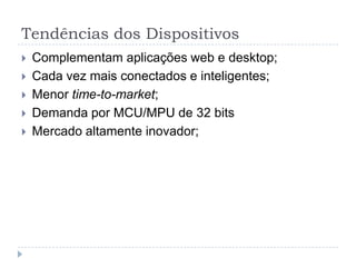 Tendências dos Dispositivos
   Complementam aplicações web e desktop;
   Cada vez mais conectados e inteligentes;
   Menor time-to-market;
   Demanda por MCU/MPU de 32 bits
   Mercado altamente inovador;
 